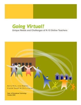  




        

           Going Virtual!
           Unique Needs and Challenges of K-12 Online Teachers




Kerry Rice, Lisa Dawley, 
Crystal Gasell & Chris Florez 
 
Dept. of Educational Technology
October 2008


        
 