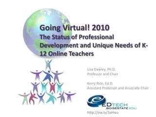 Going Virtual! 2010The Status of Professional Development and Unique Needs of K-12 Online TeachersLisa Dawley, Ph.D.Professor and ChairKerry Rice, Ed.D.Assistant Professor and Associate Chairhttp://ow.ly/3aHwu