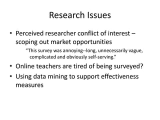 Research IssuesPerceived researcher conflict of interest – scoping out market opportunities“This survey was annoying--long, unnecessarily vague, complicated and obviously self-serving.”Online teachers are tired of being surveyed?Using data mining to support effectiveness measures