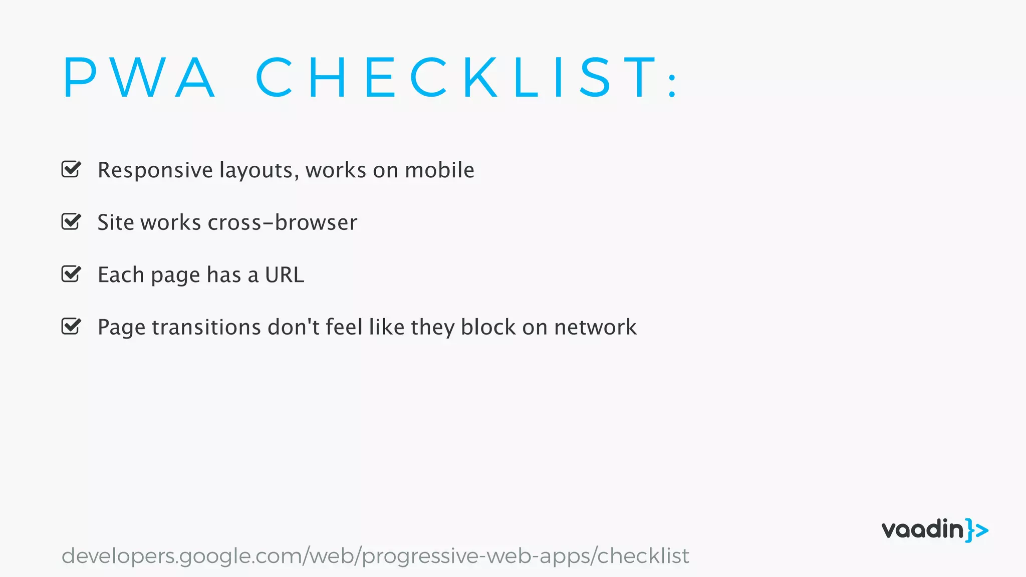 P W A C H E C K L I S T :
Responsive layouts, works on mobile
Site works cross-browser
Page transitions don't feel like they block on network
Each page has a URL
developers.google.com/web/progressive-web-apps/checklist
 