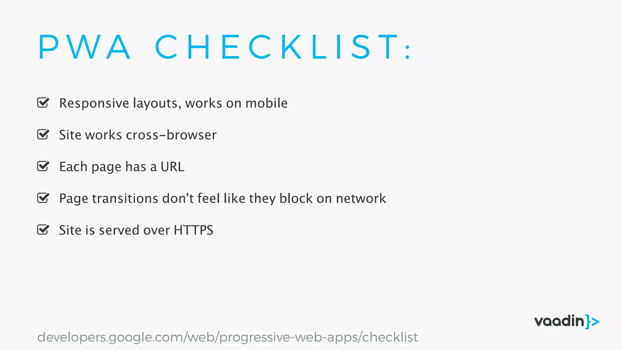 P W A C H E C K L I S T :
Site is served over HTTPS
Responsive layouts, works on mobile
Site works cross-browser
Page transitions don't feel like they block on network
Each page has a URL
developers.google.com/web/progressive-web-apps/checklist
 