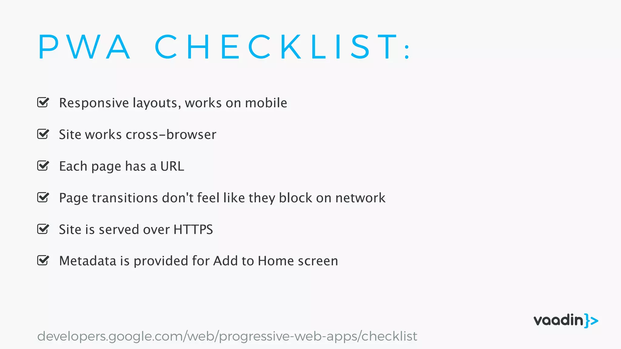 P W A C H E C K L I S T :
Site is served over HTTPS
Responsive layouts, works on mobile
Site works cross-browser
Page transitions don't feel like they block on network
Each page has a URL
Metadata is provided for Add to Home screen
developers.google.com/web/progressive-web-apps/checklist
 