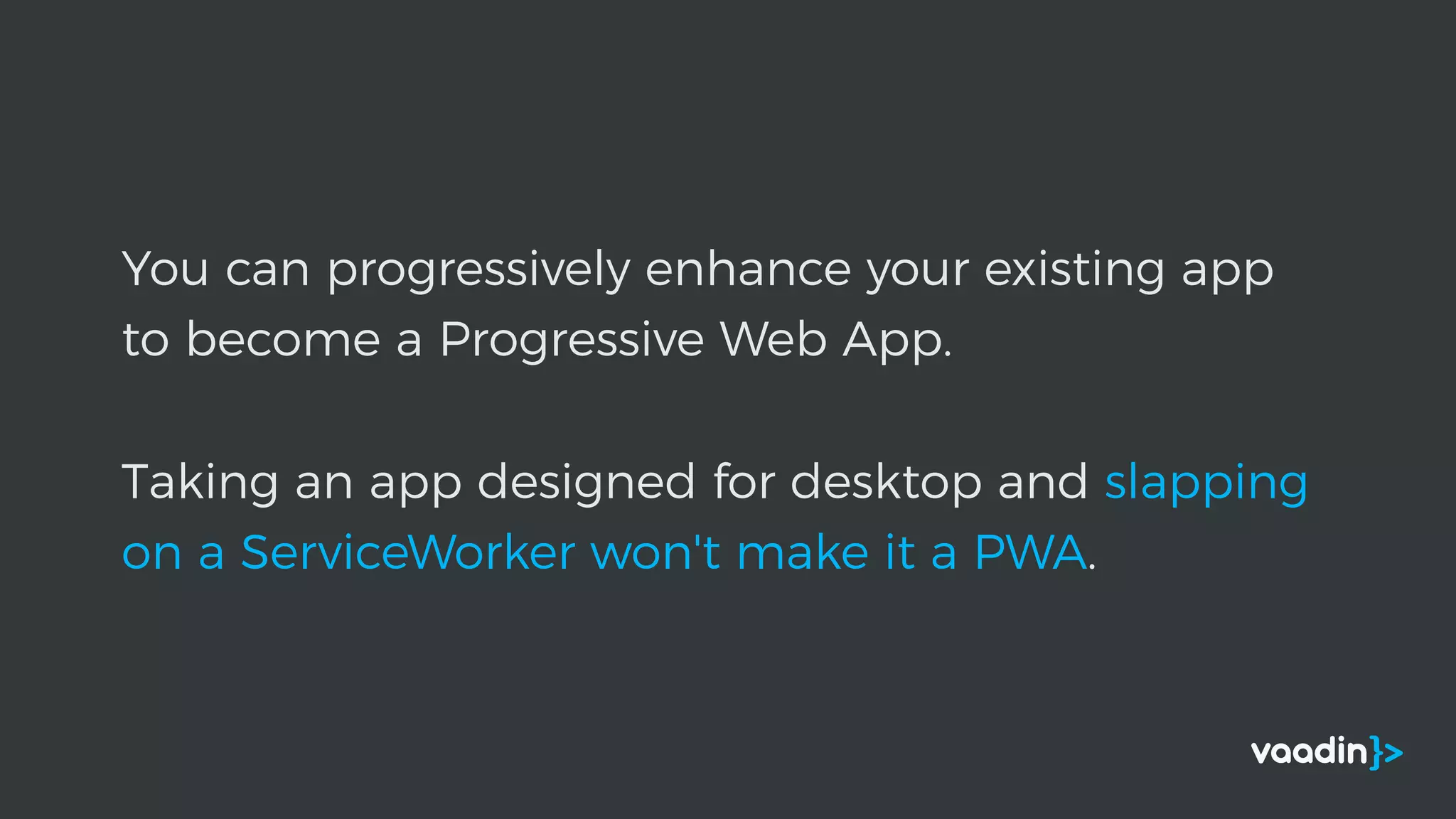 You can progressively enhance your existing app
to become a Progressive Web App.
Taking an app designed for desktop and slapping
on a ServiceWorker won't make it a PWA.
 