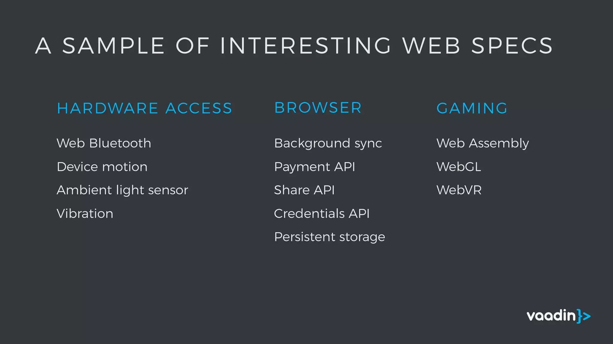 HARDWARE ACCESS
A SAMPLE OF INTERESTING WEB SPECS
Web Bluetooth
Device motion
Ambient light sensor
Vibration
BROWSER
Background sync
Payment API
Share API
Credentials API
Persistent storage
GAMING
Web Assembly
WebGL
WebVR
 