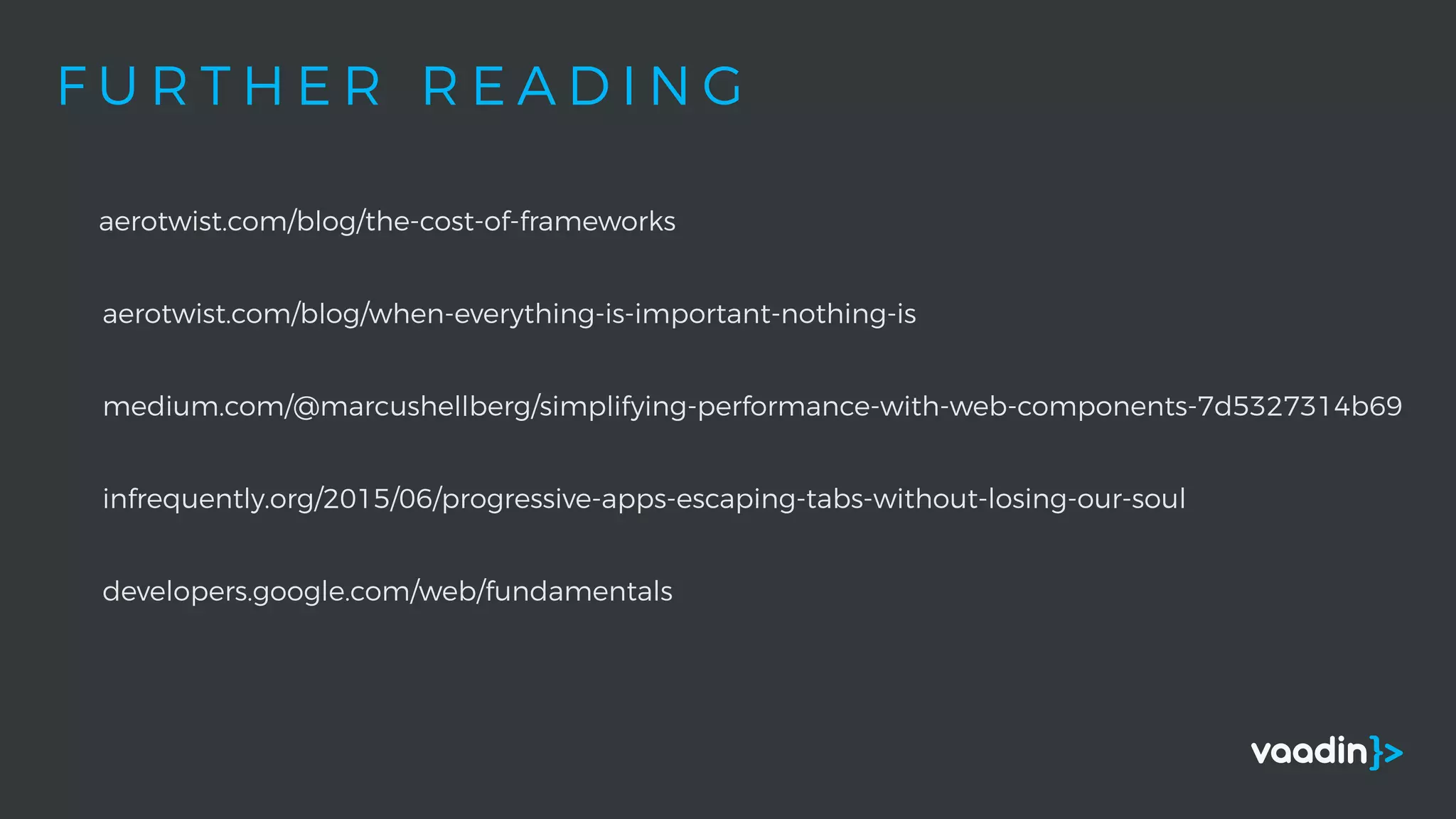 F U R T H E R R E A D I N G
aerotwist.com/blog/the-cost-of-frameworks
aerotwist.com/blog/when-everything-is-important-nothing-is
medium.com/@marcushellberg/simplifying-performance-with-web-components-7d5327314b69
infrequently.org/2015/06/progressive-apps-escaping-tabs-without-losing-our-soul
developers.google.com/web/fundamentals
 