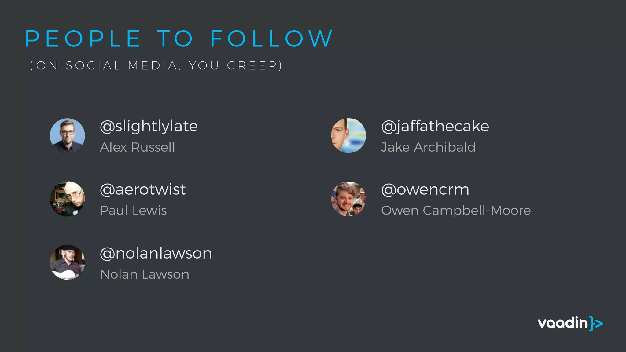 P E O P L E T O F O L L O W
( O N S O C I A L M E D I A , Y O U C R E E P )
@slightlylate
Alex Russell
@aerotwist
Paul Lewis
@nolanlawson
Nolan Lawson
@jaffathecake
Jake Archibald
@owencrm
Owen Campbell-Moore
 