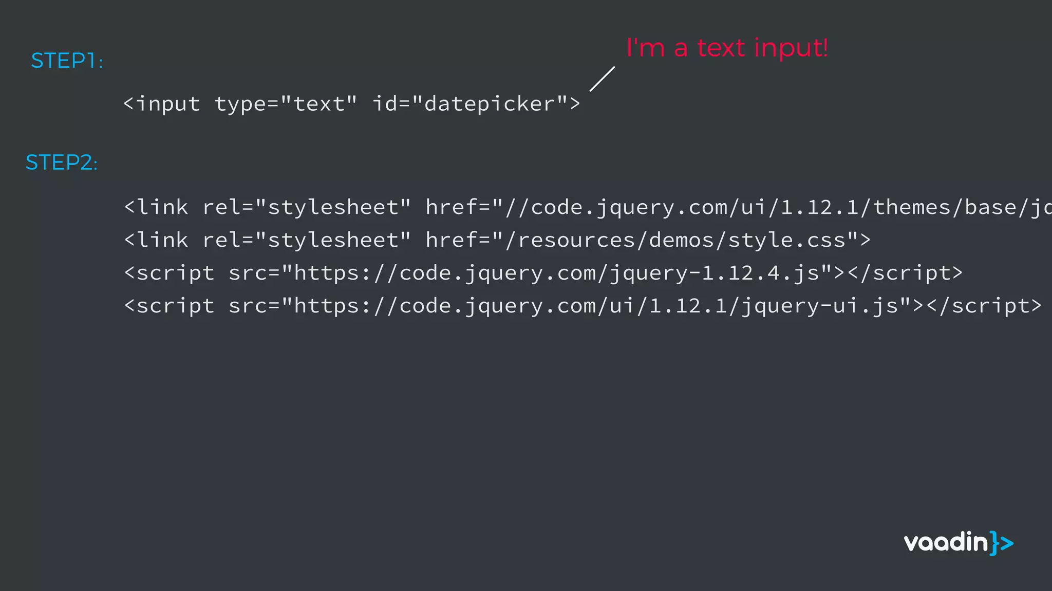 <input type="text" id="datepicker">
STEP1:
<link rel="stylesheet" href="//code.jquery.com/ui/1.12.1/themes/base/jq
<link rel="stylesheet" href="/resources/demos/style.css">
<script src="https://code.jquery.com/jquery-1.12.4.js"></script>
<script src="https://code.jquery.com/ui/1.12.1/jquery-ui.js"></script>
STEP2:
I'm a text input!
 