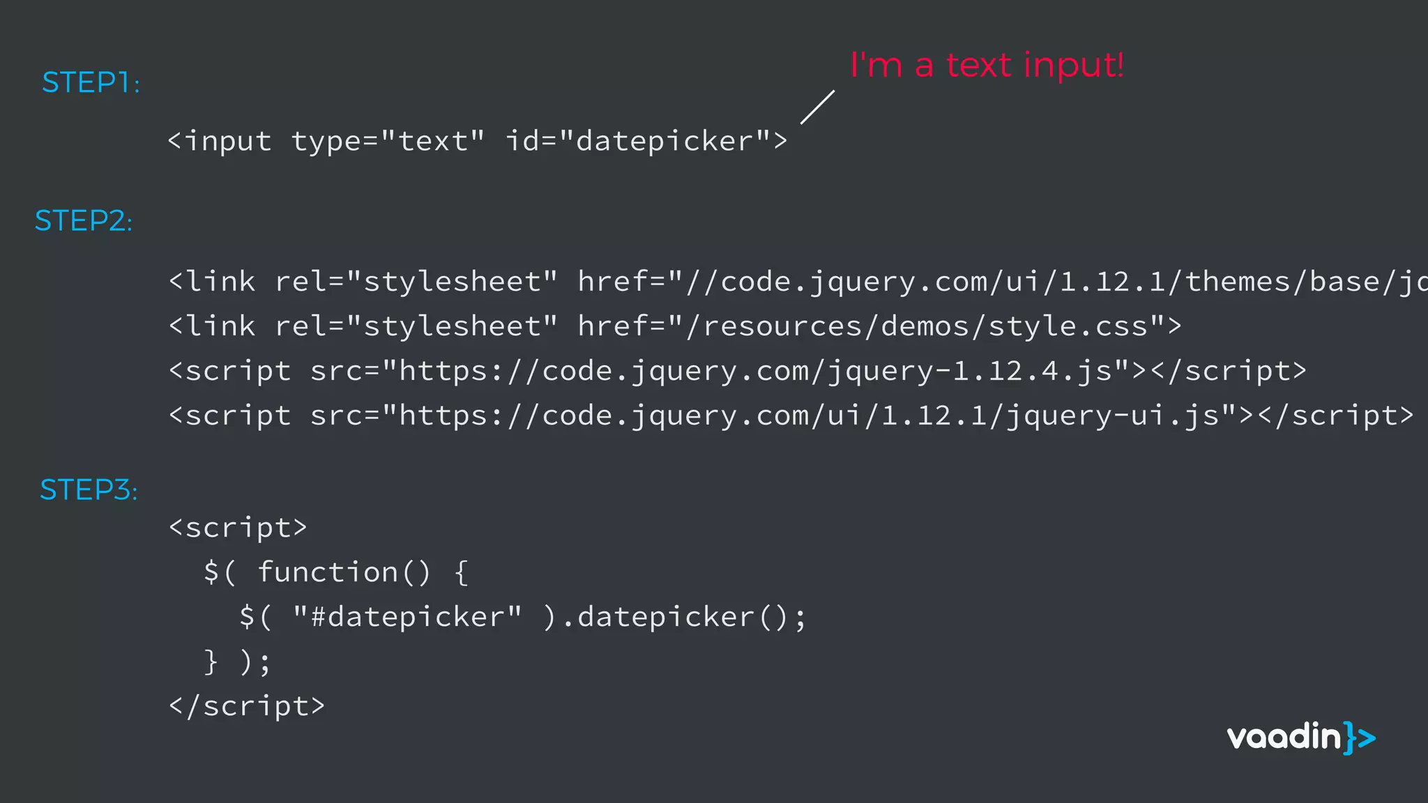 <input type="text" id="datepicker">
STEP1:
<link rel="stylesheet" href="//code.jquery.com/ui/1.12.1/themes/base/jq
<link rel="stylesheet" href="/resources/demos/style.css">
<script src="https://code.jquery.com/jquery-1.12.4.js"></script>
<script src="https://code.jquery.com/ui/1.12.1/jquery-ui.js"></script>
STEP2:
I'm a text input!
<script>
$( function() {
$( "#datepicker" ).datepicker();
} );
</script>
STEP3:
 