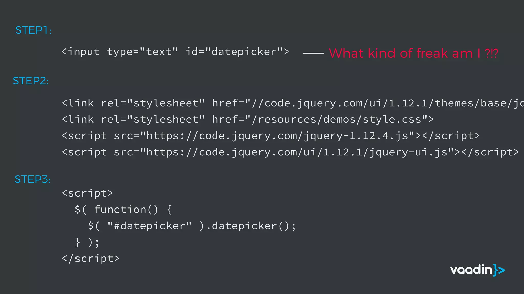 <input type="text" id="datepicker">
STEP1:
<link rel="stylesheet" href="//code.jquery.com/ui/1.12.1/themes/base/jq
<link rel="stylesheet" href="/resources/demos/style.css">
<script src="https://code.jquery.com/jquery-1.12.4.js"></script>
<script src="https://code.jquery.com/ui/1.12.1/jquery-ui.js"></script>
STEP2:
<script>
$( function() {
$( "#datepicker" ).datepicker();
} );
</script>
STEP3:
What kind of freak am I ?!?
 