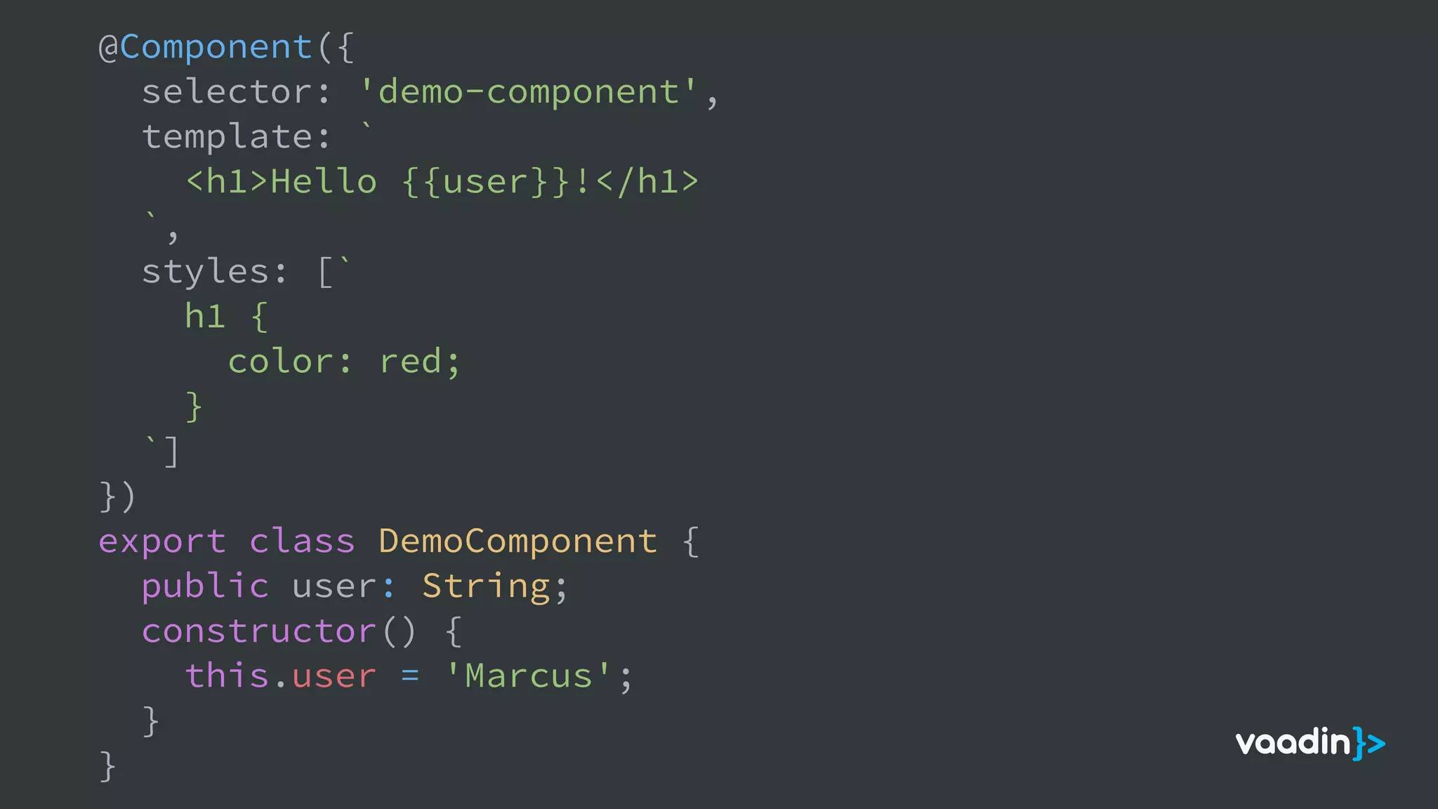 @Component({
selector: 'demo-component',
template: `
<h1>Hello {{user}}!</h1>
`,
styles: [`
h1 {
color: red;
}
`]
})
export class DemoComponent {
public user: String;
constructor() {
this.user = 'Marcus';
}
}
 