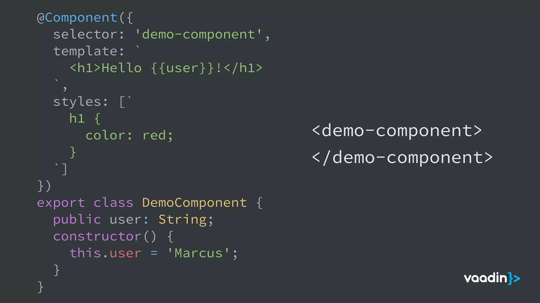@Component({
selector: 'demo-component',
template: `
<h1>Hello {{user}}!</h1>
`,
styles: [`
h1 {
color: red;
}
`]
})
export class DemoComponent {
public user: String;
constructor() {
this.user = 'Marcus';
}
}
<demo-component>
</demo-component>
 