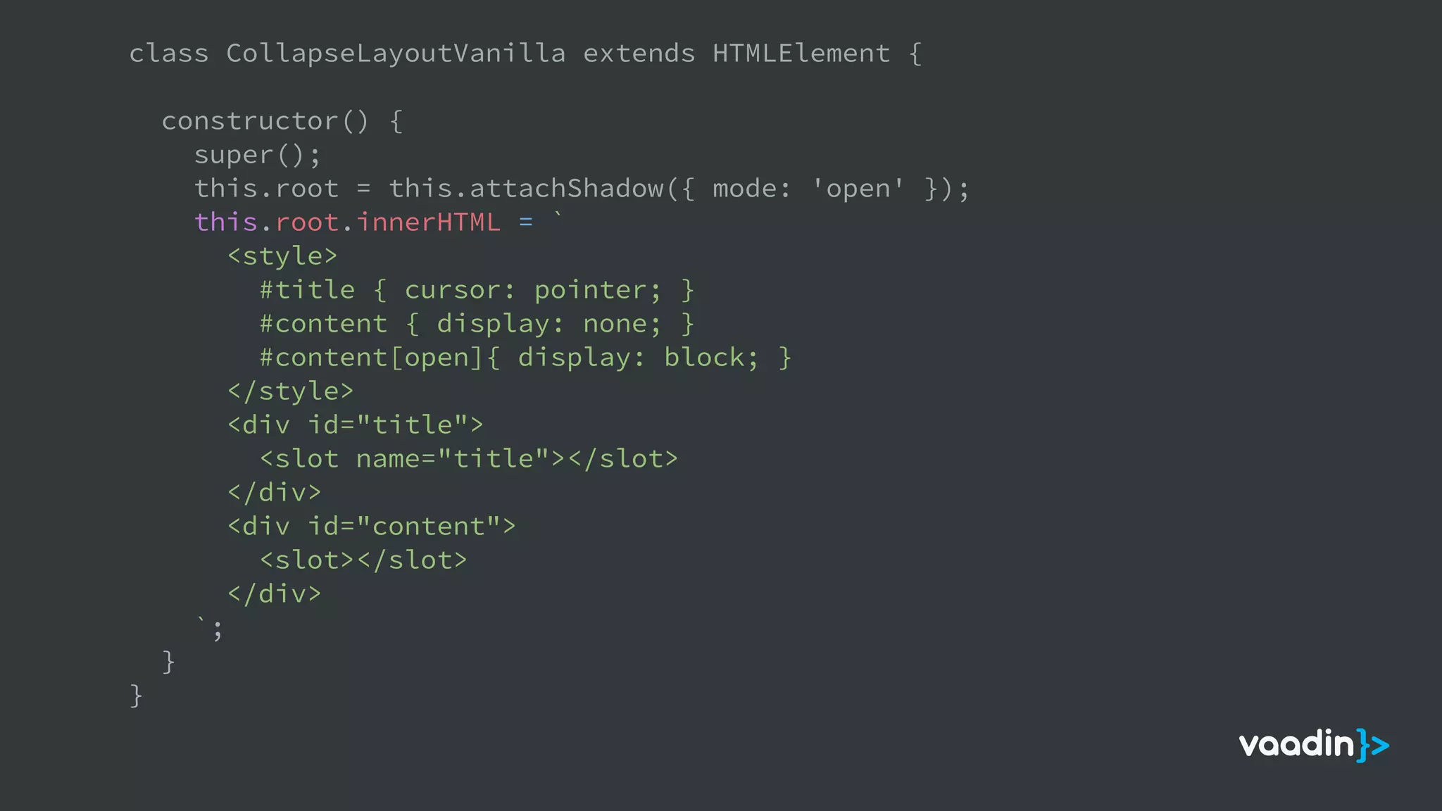 class CollapseLayoutVanilla extends HTMLElement {
constructor() {
super();
this.root = this.attachShadow({ mode: 'open' });
this.root.innerHTML = `
<style>
#title { cursor: pointer; }
#content { display: none; }
#content[open]{ display: block; }
</style>
<div id="title">
<slot name="title"></slot>
</div>
<div id="content">
<slot></slot>
</div>
`;
}
}
 