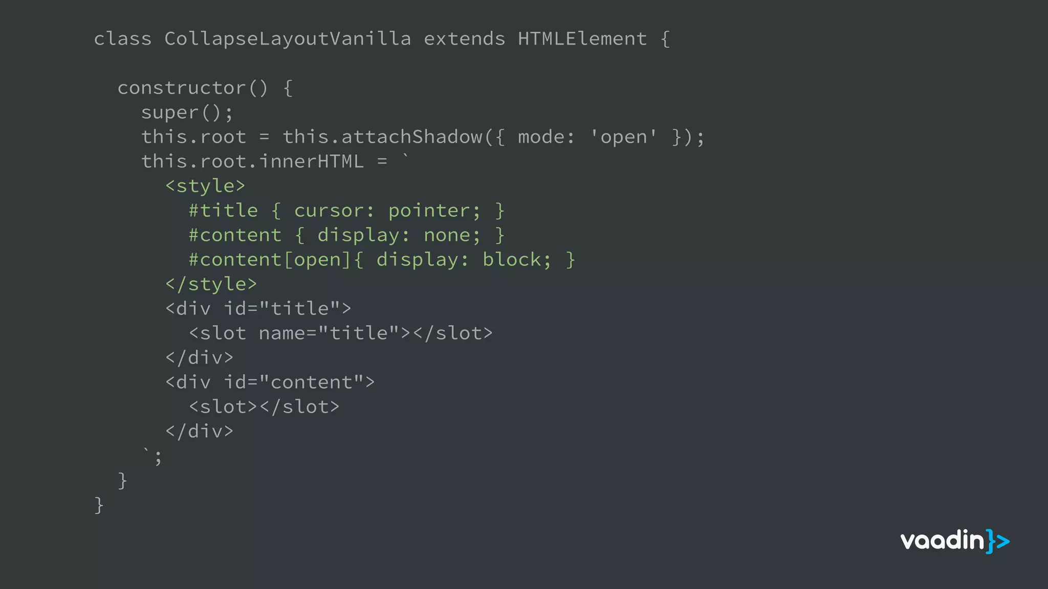 class CollapseLayoutVanilla extends HTMLElement {
constructor() {
super();
this.root = this.attachShadow({ mode: 'open' });
this.root.innerHTML = `
<style>
#title { cursor: pointer; }
#content { display: none; }
#content[open]{ display: block; }
</style>
<div id="title">
<slot name="title"></slot>
</div>
<div id="content">
<slot></slot>
</div>
`;
}
}
 