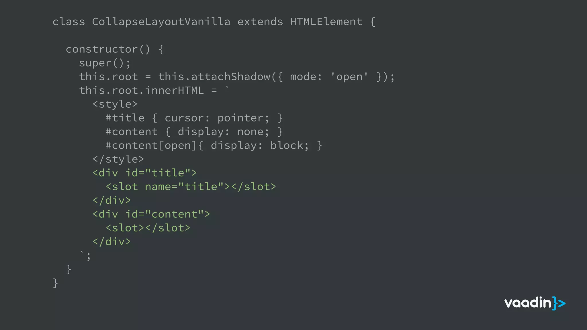 class CollapseLayoutVanilla extends HTMLElement {
constructor() {
super();
this.root = this.attachShadow({ mode: 'open' });
this.root.innerHTML = `
<style>
#title { cursor: pointer; }
#content { display: none; }
#content[open]{ display: block; }
</style>
<div id="title">
<slot name="title"></slot>
</div>
<div id="content">
<slot></slot>
</div>
`;
}
}
 