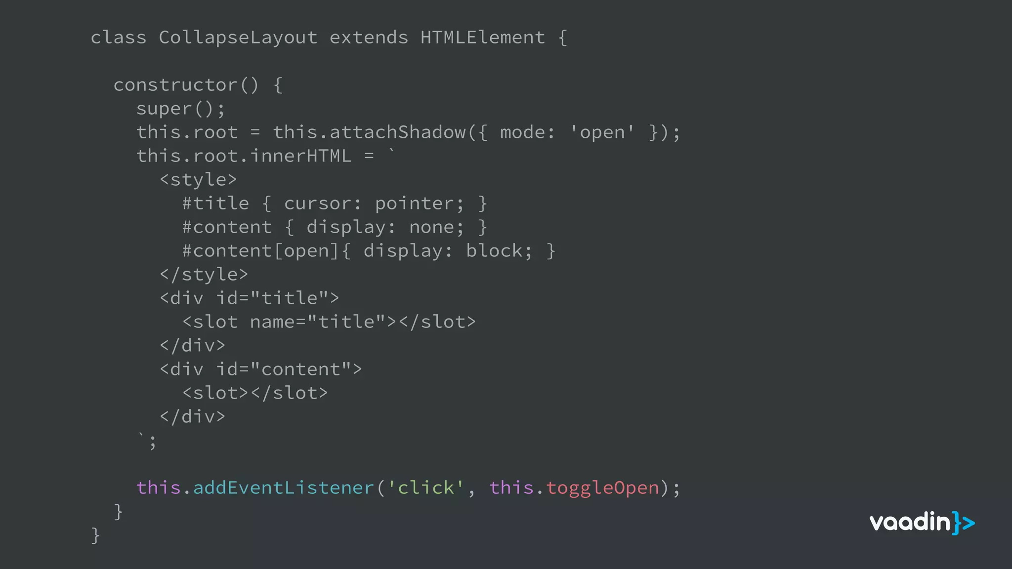 class CollapseLayout extends HTMLElement {
constructor() {
super();
this.root = this.attachShadow({ mode: 'open' });
this.root.innerHTML = `
<style>
#title { cursor: pointer; }
#content { display: none; }
#content[open]{ display: block; }
</style>
<div id="title">
<slot name="title"></slot>
</div>
<div id="content">
<slot></slot>
</div>
`;
this.addEventListener('click', this.toggleOpen);
}
}
 