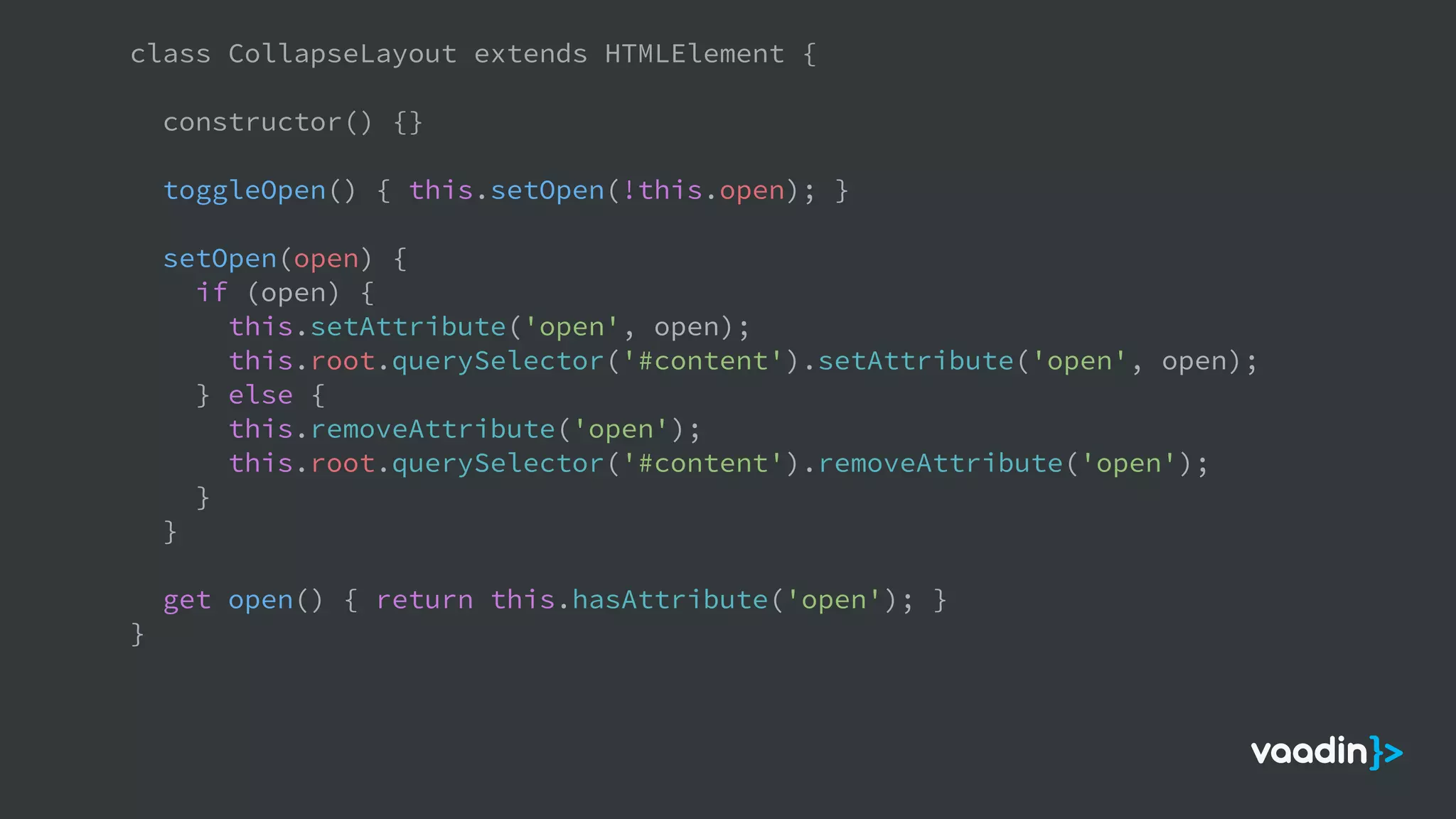 class CollapseLayout extends HTMLElement {
constructor() {}
toggleOpen() { this.setOpen(!this.open); }
setOpen(open) {
if (open) {
this.setAttribute('open', open);
this.root.querySelector('#content').setAttribute('open', open);
} else {
this.removeAttribute('open');
this.root.querySelector('#content').removeAttribute('open');
}
}
get open() { return this.hasAttribute('open'); }
}
 