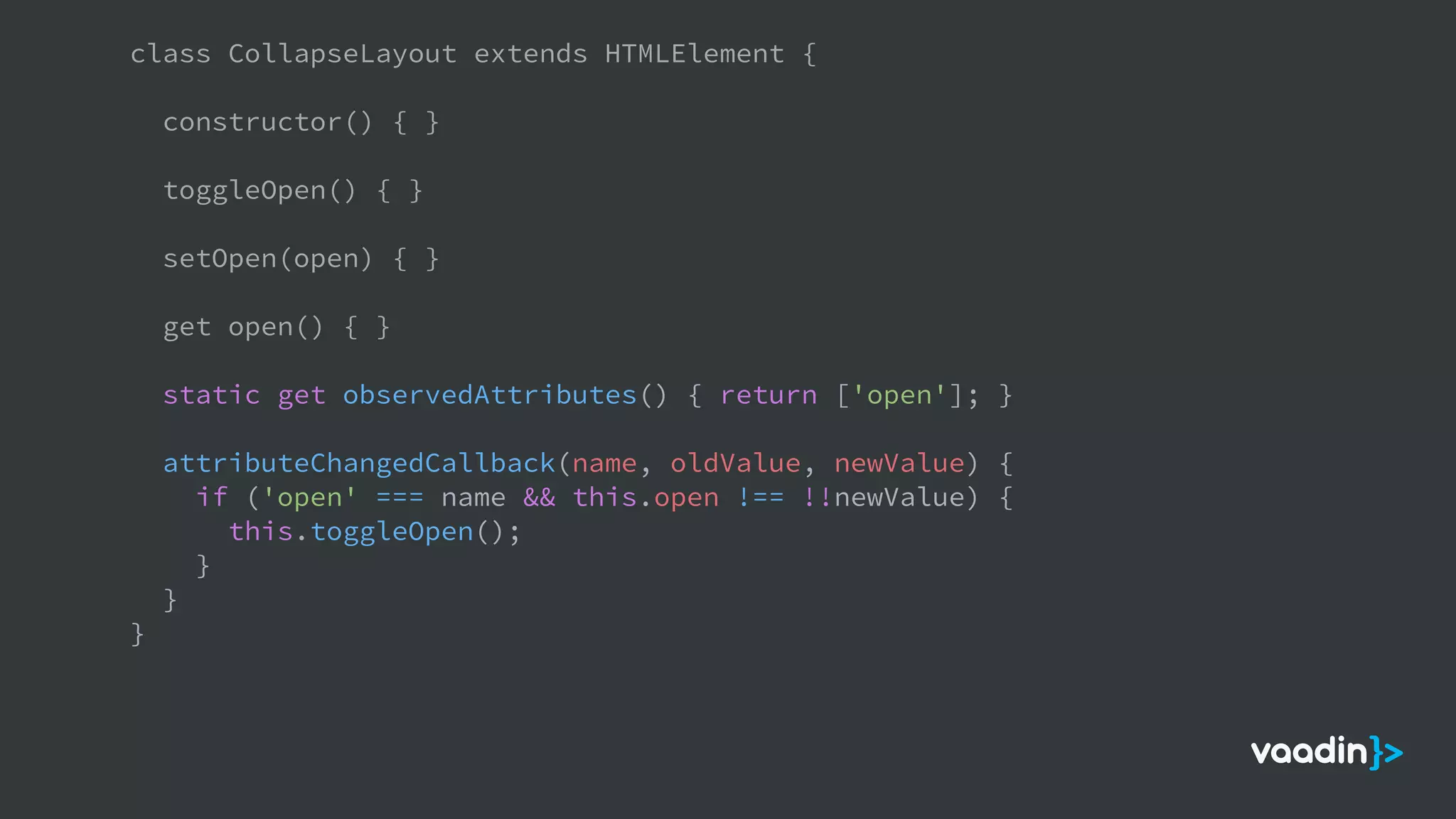 class CollapseLayout extends HTMLElement {
constructor() { }
toggleOpen() { }
setOpen(open) { }
get open() { }
static get observedAttributes() { return ['open']; }
attributeChangedCallback(name, oldValue, newValue) {
if ('open' === name && this.open !== !!newValue) {
this.toggleOpen();
}
}
}
 