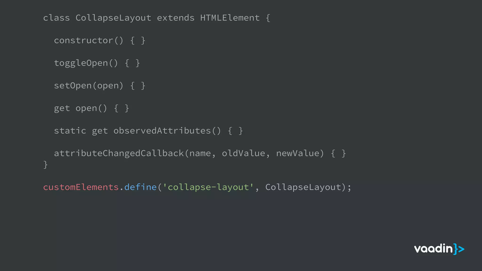 class CollapseLayout extends HTMLElement {
constructor() { }
toggleOpen() { }
setOpen(open) { }
get open() { }
static get observedAttributes() { }
attributeChangedCallback(name, oldValue, newValue) { }
}
customElements.define('collapse-layout', CollapseLayout);
 