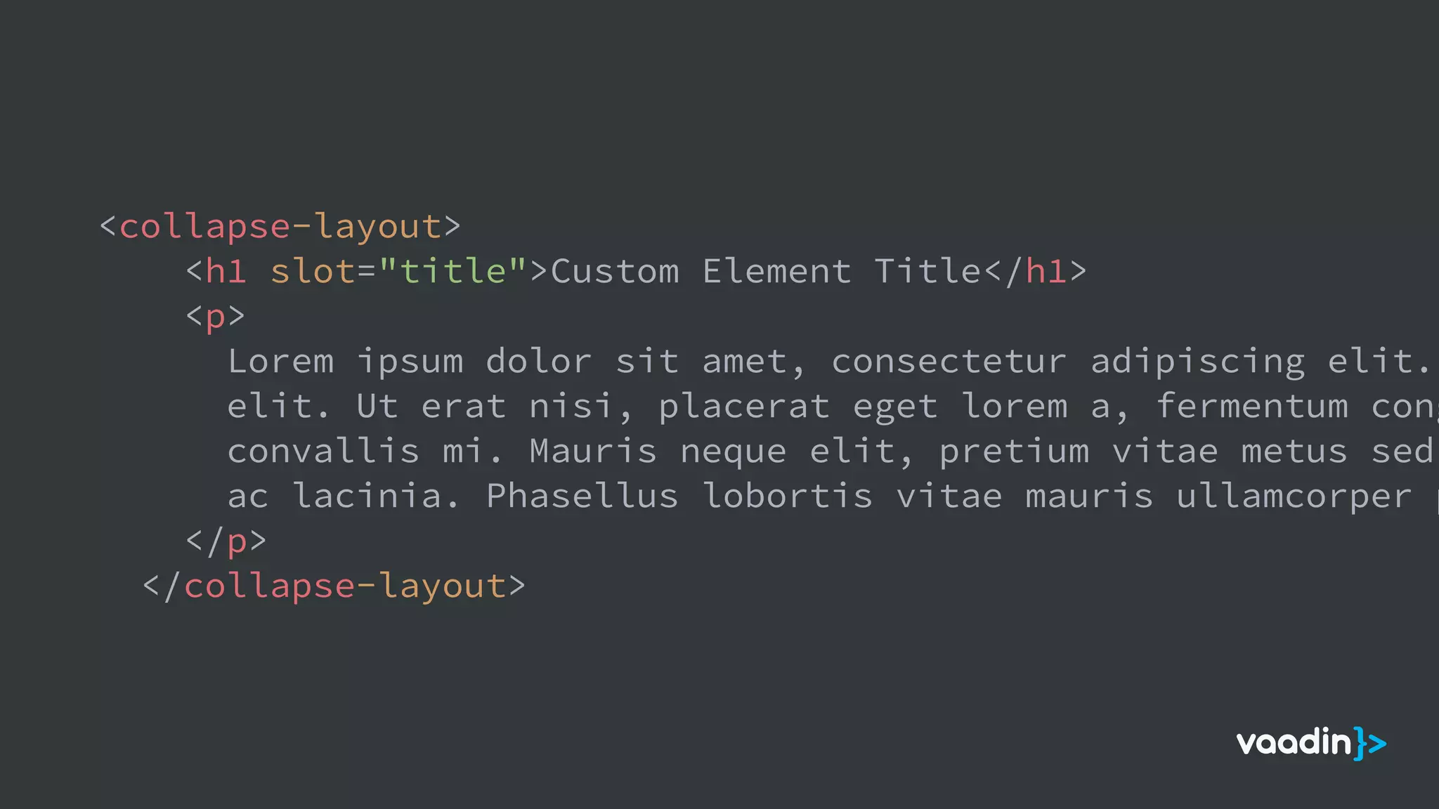 <collapse-layout>
<h1 slot="title">Custom Element Title</h1>
<p>
Lorem ipsum dolor sit amet, consectetur adipiscing elit.
elit. Ut erat nisi, placerat eget lorem a, fermentum cong
convallis mi. Mauris neque elit, pretium vitae metus sed,
ac lacinia. Phasellus lobortis vitae mauris ullamcorper p
</p>
</collapse-layout>
 
