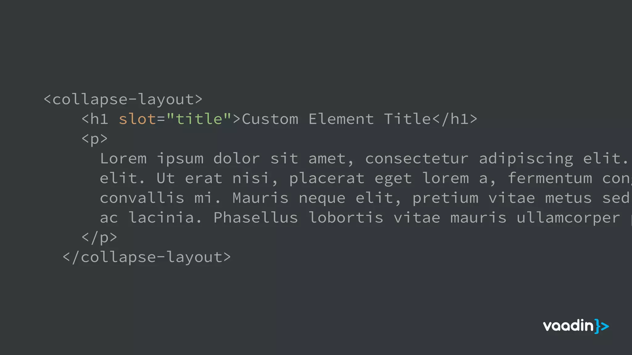 <collapse-layout>
<h1 slot="title">Custom Element Title</h1>
<p>
Lorem ipsum dolor sit amet, consectetur adipiscing elit.
elit. Ut erat nisi, placerat eget lorem a, fermentum cong
convallis mi. Mauris neque elit, pretium vitae metus sed,
ac lacinia. Phasellus lobortis vitae mauris ullamcorper p
</p>
</collapse-layout>
 