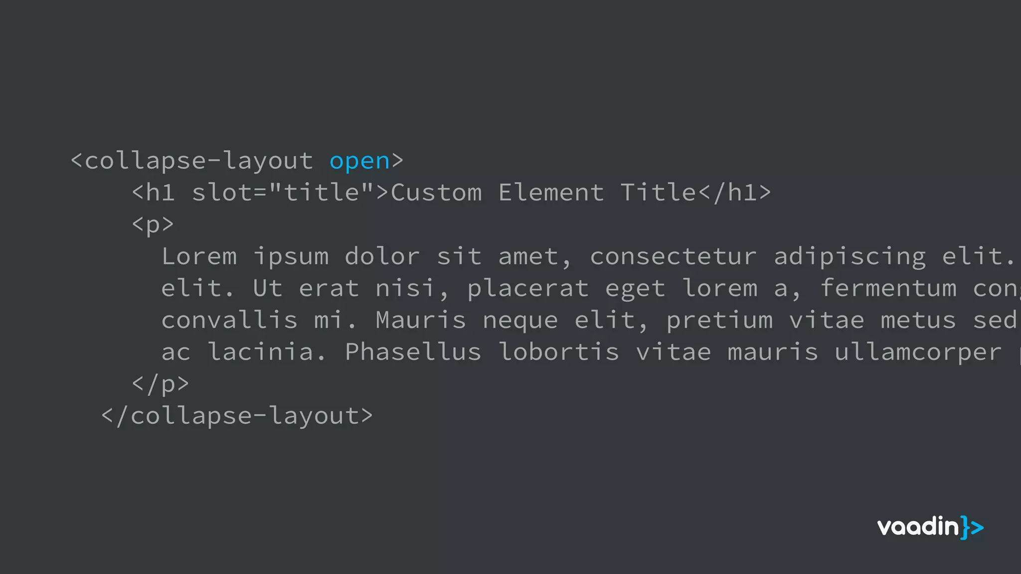 <collapse-layout open>
<h1 slot="title">Custom Element Title</h1>
<p>
Lorem ipsum dolor sit amet, consectetur adipiscing elit.
elit. Ut erat nisi, placerat eget lorem a, fermentum cong
convallis mi. Mauris neque elit, pretium vitae metus sed,
ac lacinia. Phasellus lobortis vitae mauris ullamcorper p
</p>
</collapse-layout>
 
