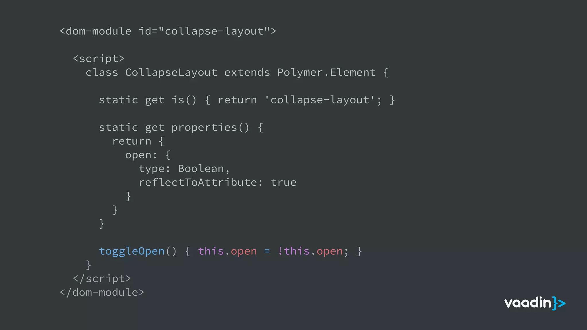 <dom-module id="collapse-layout">
<script>
class CollapseLayout extends Polymer.Element {
static get is() { return 'collapse-layout'; }
static get properties() {
return {
open: {
type: Boolean,
reflectToAttribute: true
}
}
}
toggleOpen() { this.open = !this.open; }
}
</script>
</dom-module>
 