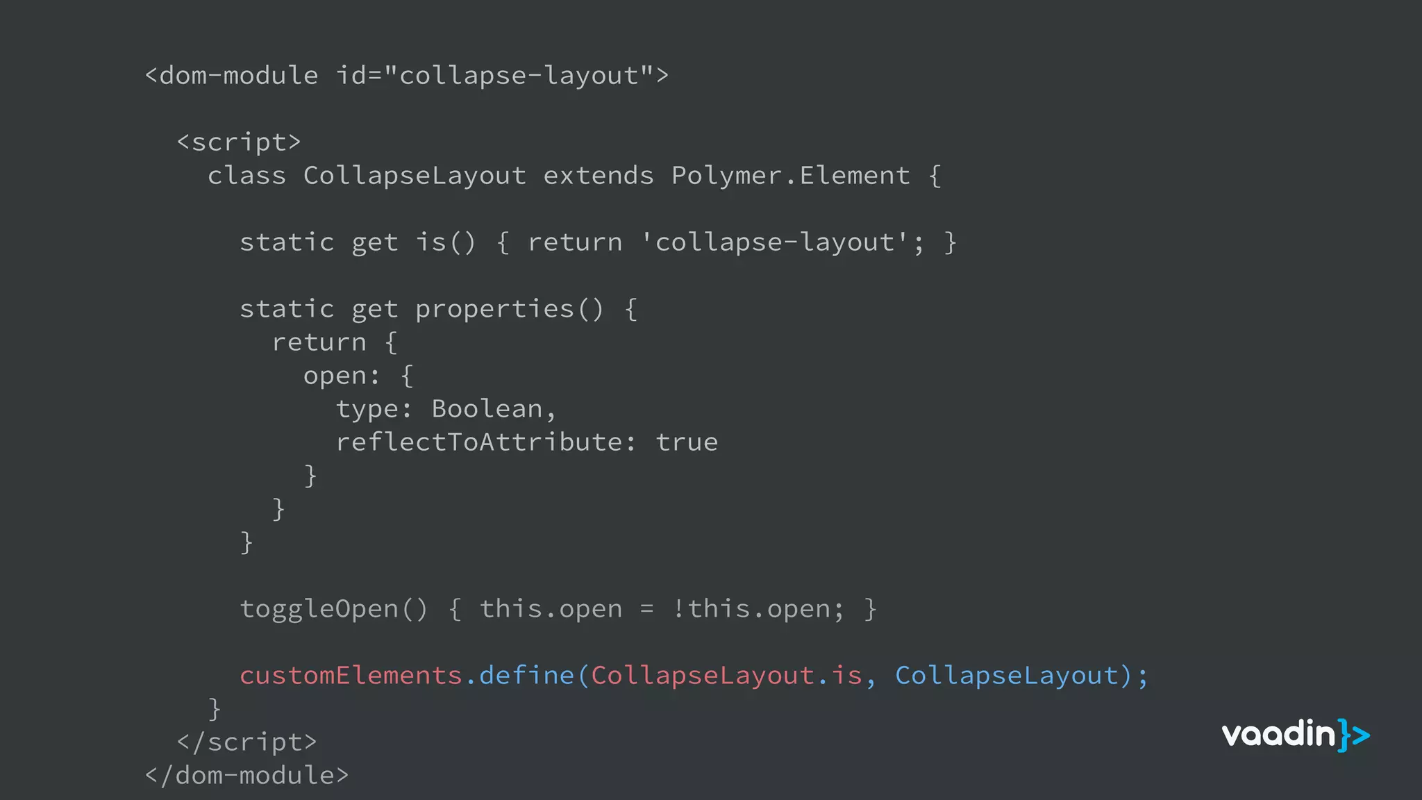 <dom-module id="collapse-layout">
<script>
class CollapseLayout extends Polymer.Element {
static get is() { return 'collapse-layout'; }
static get properties() {
return {
open: {
type: Boolean,
reflectToAttribute: true
}
}
}
toggleOpen() { this.open = !this.open; }
customElements.define(CollapseLayout.is, CollapseLayout);
}
</script>
</dom-module>
 