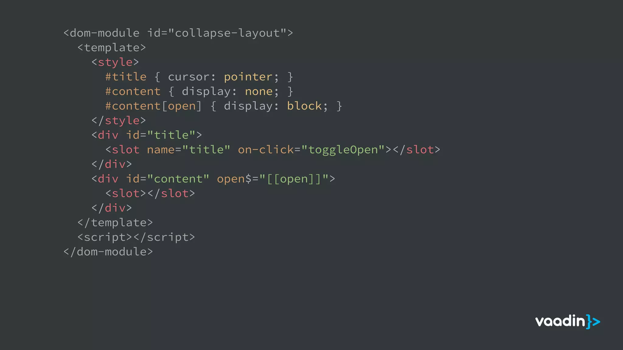 <dom-module id="collapse-layout">
<template>
<style>
#title { cursor: pointer; }
#content { display: none; }
#content[open] { display: block; }
</style>
<div id="title">
<slot name="title" on-click="toggleOpen"></slot>
</div>
<div id="content" open$="[[open]]">
<slot></slot>
</div>
</template>
<script></script>
</dom-module>
 