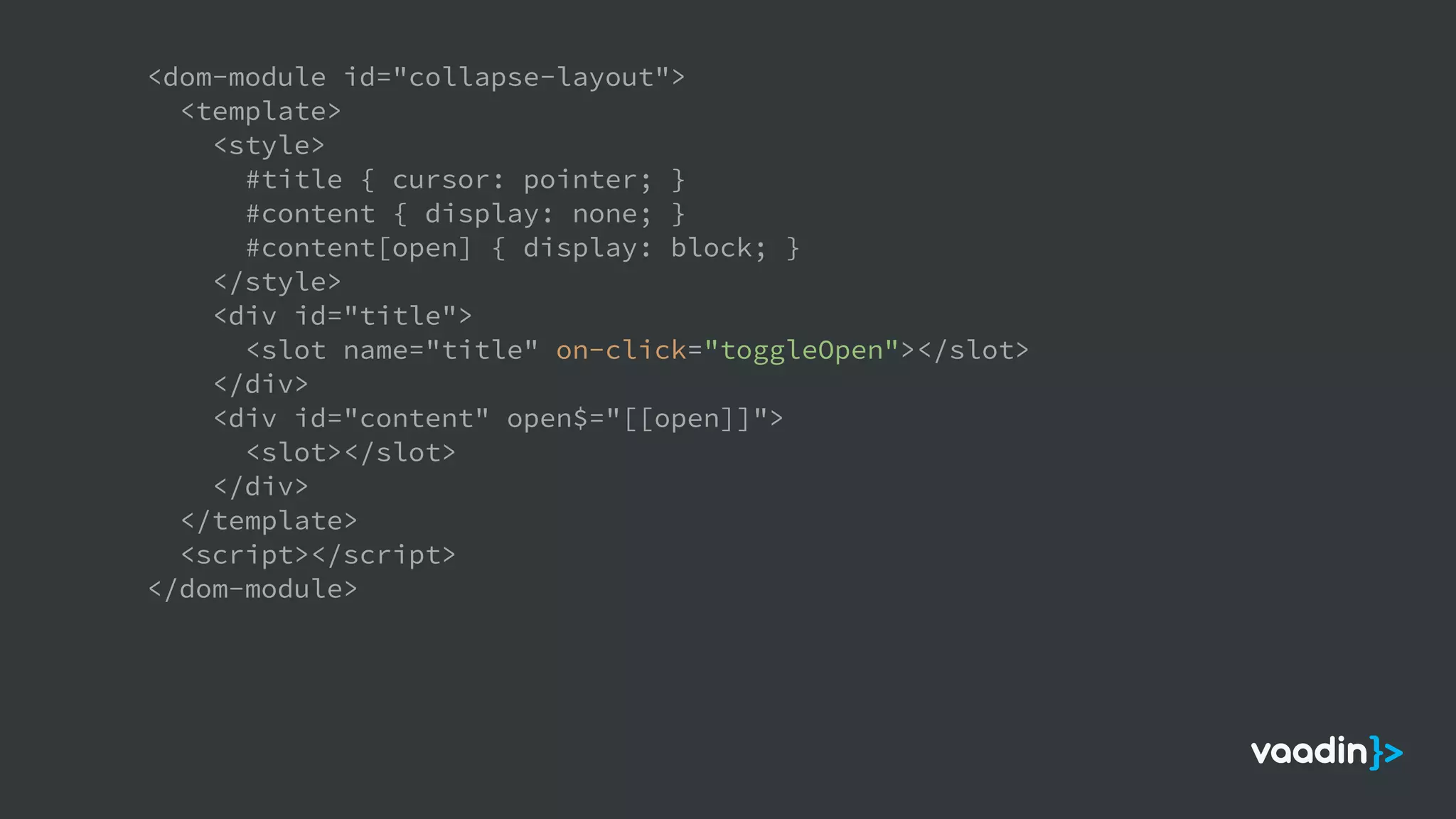<dom-module id="collapse-layout">
<template>
<style>
#title { cursor: pointer; }
#content { display: none; }
#content[open] { display: block; }
</style>
<div id="title">
<slot name="title" on-click="toggleOpen"></slot>
</div>
<div id="content" open$="[[open]]">
<slot></slot>
</div>
</template>
<script></script>
</dom-module>
 