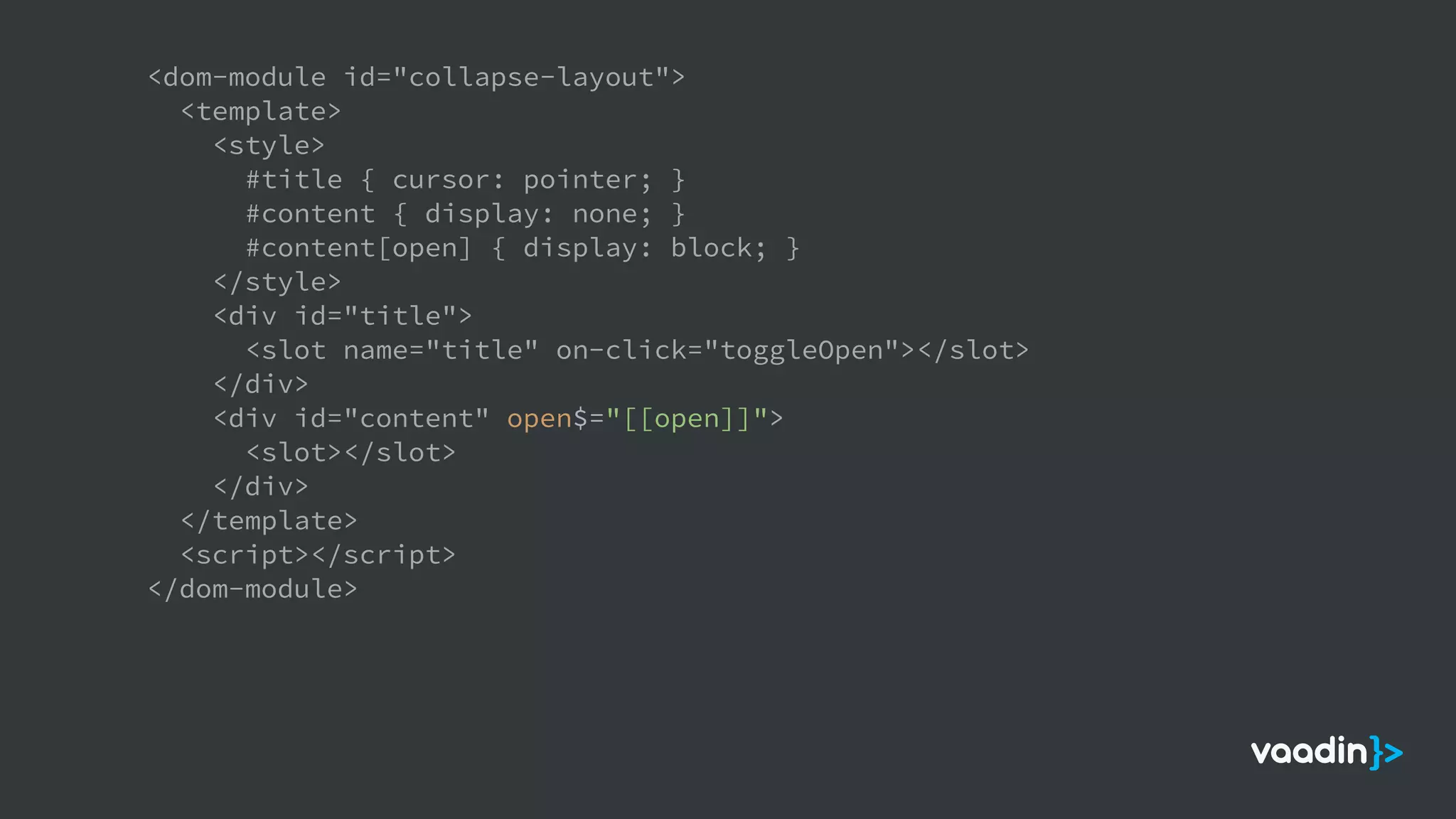 <dom-module id="collapse-layout">
<template>
<style>
#title { cursor: pointer; }
#content { display: none; }
#content[open] { display: block; }
</style>
<div id="title">
<slot name="title" on-click="toggleOpen"></slot>
</div>
<div id="content" open$="[[open]]">
<slot></slot>
</div>
</template>
<script></script>
</dom-module>
 