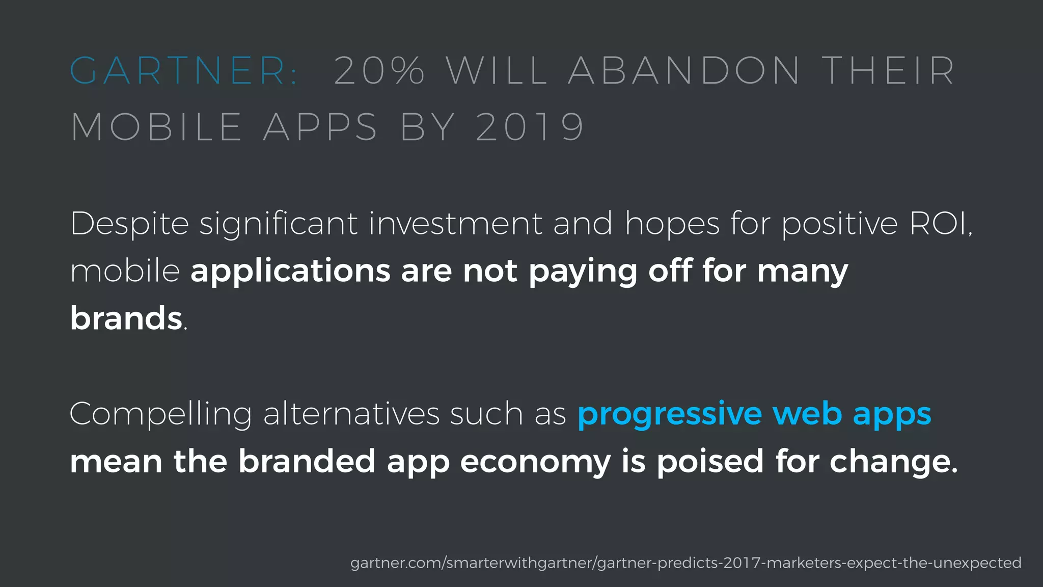 Despite signiﬁcant investment and hopes for positive ROI,
mobile applications are not paying off for many
brands.
Compelling alternatives such as progressive web apps
mean the branded app economy is poised for change.
gartner.com/smarterwithgartner/gartner-predicts-2017-marketers-expect-the-unexpected
GARTNER: 20% WILL ABANDON THEIR
MOBILE APPS BY 2019
 