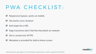 P W A C H E C K L I S T :
Site is served over HTTPS
Responsive layouts, works on mobile
Site works cross-browser
Page transitions don't feel like they block on network
Each page has a URL
Metadata is provided for Add to Home screen
developers.google.com/web/progressive-web-apps/checklist
 