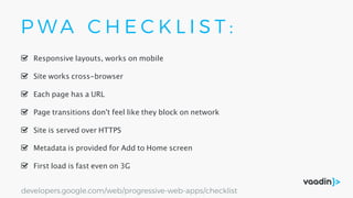 P W A C H E C K L I S T :
Site is served over HTTPS
Responsive layouts, works on mobile
First load is fast even on 3G
Site works cross-browser
Page transitions don't feel like they block on network
Each page has a URL
Metadata is provided for Add to Home screen
developers.google.com/web/progressive-web-apps/checklist
 