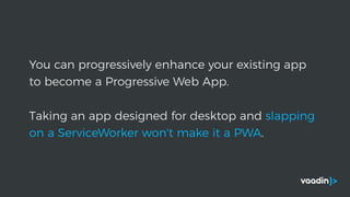 You can progressively enhance your existing app
to become a Progressive Web App.
Taking an app designed for desktop and slapping
on a ServiceWorker won't make it a PWA.
 