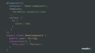 @Component({
selector: 'demo-component',
template: `
<h1>Hello {{user}}!</h1>
`,
styles: [`
h1 {
color: red;
}
`]
})
export class DemoComponent {
public user: String;
constructor() {
this.user = 'Marcus';
}
}
 