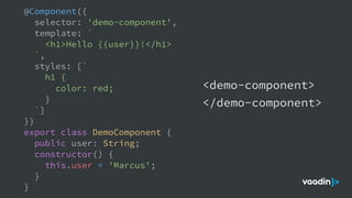 @Component({
selector: 'demo-component',
template: `
<h1>Hello {{user}}!</h1>
`,
styles: [`
h1 {
color: red;
}
`]
})
export class DemoComponent {
public user: String;
constructor() {
this.user = 'Marcus';
}
}
<demo-component>
</demo-component>
 