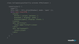 class CollapseLayoutVanilla extends HTMLElement {
constructor() {
super();
this.root = this.attachShadow({ mode: 'open' });
this.root.innerHTML = `
<style>
#title { cursor: pointer; }
#content { display: none; }
#content[open]{ display: block; }
</style>
<div id="title">
<slot name="title"></slot>
</div>
<div id="content">
<slot></slot>
</div>
`;
}
}
 