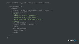 class CollapseLayoutVanilla extends HTMLElement {
constructor() {
super();
this.root = this.attachShadow({ mode: 'open' });
this.root.innerHTML = `
<style>
#title { cursor: pointer; }
#content { display: none; }
#content[open]{ display: block; }
</style>
<div id="title">
<slot name="title"></slot>
</div>
<div id="content">
<slot></slot>
</div>
`;
}
}
 
