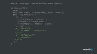 class CollapseLayoutVanilla extends HTMLElement {
constructor() {
super();
this.root = this.attachShadow({ mode: 'open' });
this.root.innerHTML = `
<style>
#title { cursor: pointer; }
#content { display: none; }
#content[open]{ display: block; }
</style>
<div id="title">
<slot name="title"></slot>
</div>
<div id="content">
<slot></slot>
</div>
`;
}
}
 
