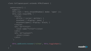 class CollapseLayout extends HTMLElement {
constructor() {
super();
this.root = this.attachShadow({ mode: 'open' });
this.root.innerHTML = `
<style>
#title { cursor: pointer; }
#content { display: none; }
#content[open]{ display: block; }
</style>
<div id="title">
<slot name="title"></slot>
</div>
<div id="content">
<slot></slot>
</div>
`;
this.addEventListener('click', this.toggleOpen);
}
}
 