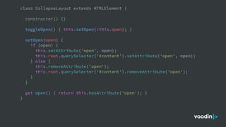 class CollapseLayout extends HTMLElement {
constructor() {}
toggleOpen() { this.setOpen(!this.open); }
setOpen(open) {
if (open) {
this.setAttribute('open', open);
this.root.querySelector('#content').setAttribute('open', open);
} else {
this.removeAttribute('open');
this.root.querySelector('#content').removeAttribute('open');
}
}
get open() { return this.hasAttribute('open'); }
}
 