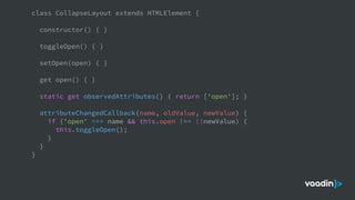 class CollapseLayout extends HTMLElement {
constructor() { }
toggleOpen() { }
setOpen(open) { }
get open() { }
static get observedAttributes() { return ['open']; }
attributeChangedCallback(name, oldValue, newValue) {
if ('open' === name && this.open !== !!newValue) {
this.toggleOpen();
}
}
}
 