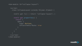 <dom-module id="collapse-layout">
<script>
class CollapseLayout extends Polymer.Element {
static get is() { return 'collapse-layout'; }
static get properties() {
return {
open: {
type: Boolean,
reflectToAttribute: true
}
}
}
}
</script>
</dom-module>
 