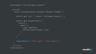 <dom-module id="collapse-layout">
<script>
class CollapseLayout extends Polymer.Element {
static get is() { return 'collapse-layout'; }
static get properties() {
return {
open: {
type: Boolean,
reflectToAttribute: true
}
}
}
toggleOpen() { this.open = !this.open; }
}
</script>
</dom-module>
 