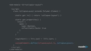<dom-module id="collapse-layout">
<script>
class CollapseLayout extends Polymer.Element {
static get is() { return 'collapse-layout'; }
static get properties() {
return {
open: {
type: Boolean,
reflectToAttribute: true
}
}
}
toggleOpen() { this.open = !this.open; }
customElements.define(CollapseLayout.is, CollapseLayout);
}
</script>
</dom-module>
 