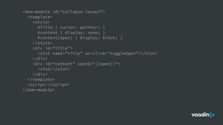 <dom-module id="collapse-layout">
<template>
<style>
#title { cursor: pointer; }
#content { display: none; }
#content[open] { display: block; }
</style>
<div id="title">
<slot name="title" on-click="toggleOpen"></slot>
</div>
<div id="content" open$="[[open]]">
<slot></slot>
</div>
</template>
<script></script>
</dom-module>
 