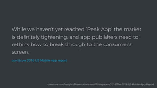 While we haven’t yet reached ‘Peak App’ the market
is deﬁnitely tightening, and app publishers need to
rethink how to break through to the consumer’s
screen.
comScore 2016 US Mobile App report
comscore.com/Insights/Presentations-and-Whitepapers/2016/The-2016-US-Mobile-App-Report
 