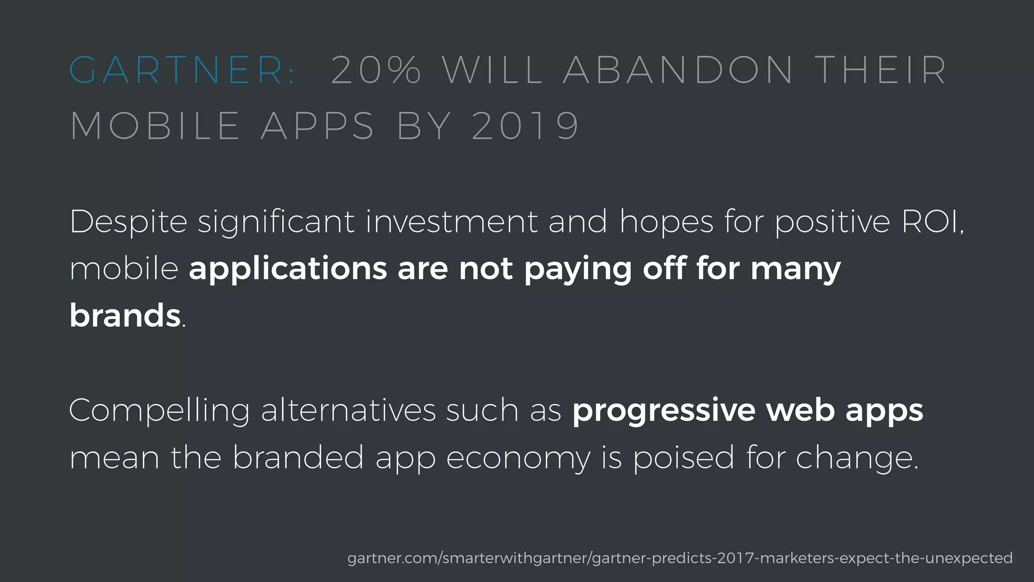 Despite signiﬁcant investment and hopes for positive ROI,
mobile applications are not paying off for many
brands.
Compelling alternatives such as progressive web apps
mean the branded app economy is poised for change.
gartner.com/smarterwithgartner/gartner-predicts-2017-marketers-expect-the-unexpected
GARTNER: 20% WILL ABANDON THEIR
MOBILE APPS BY 2019
 