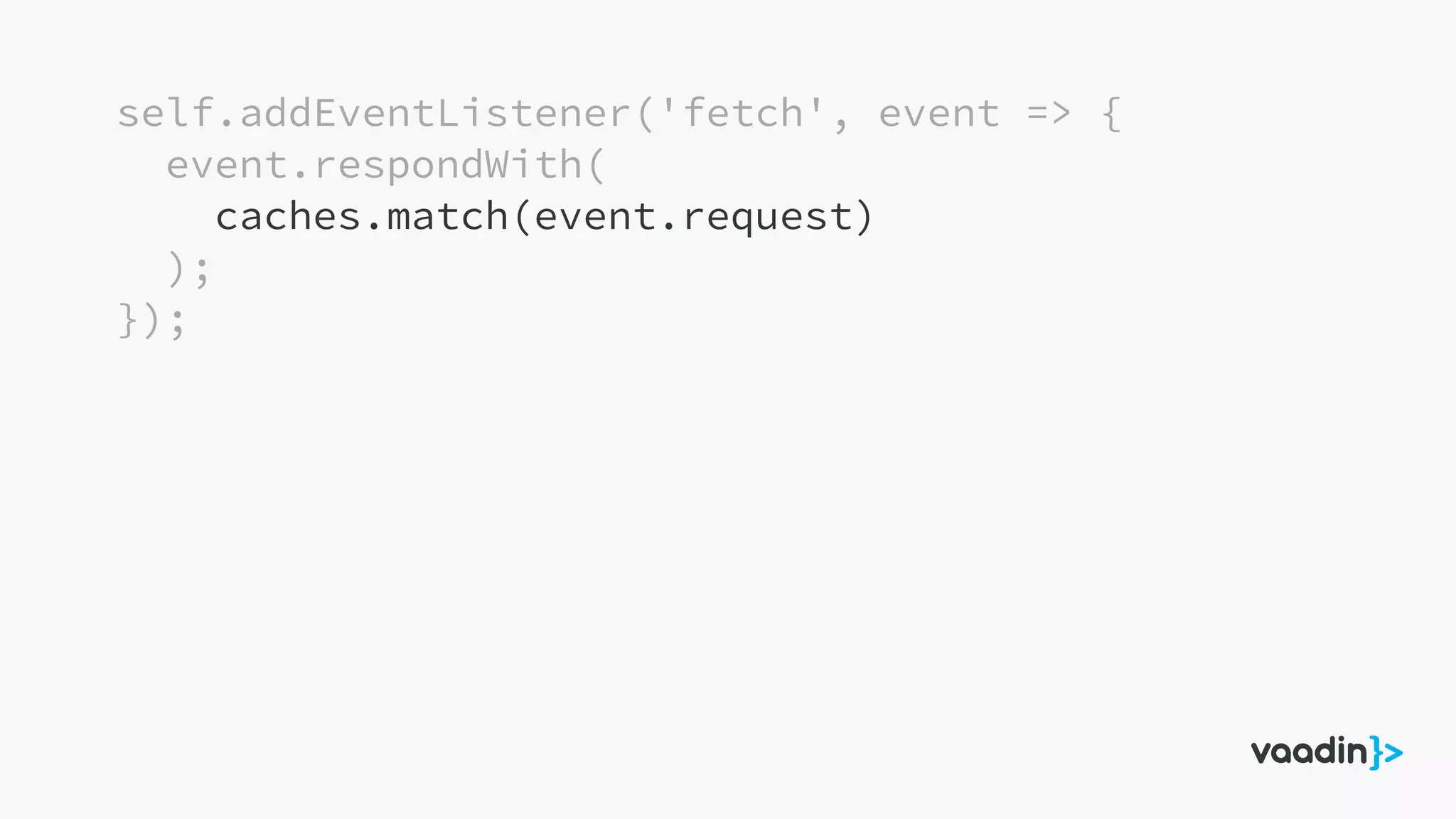 self.addEventListener('fetch', event => {
event.respondWith(
caches.match(event.request)
);
});
 