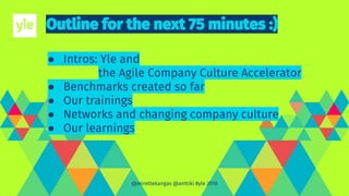 ● Intros: Yle and
the Agile Company Culture Accelerator
● Benchmarks created so far
● Our trainings
● Networks and changing company culture
● Our learnings
@mirettekangas @anttiki #yle 2018
 
